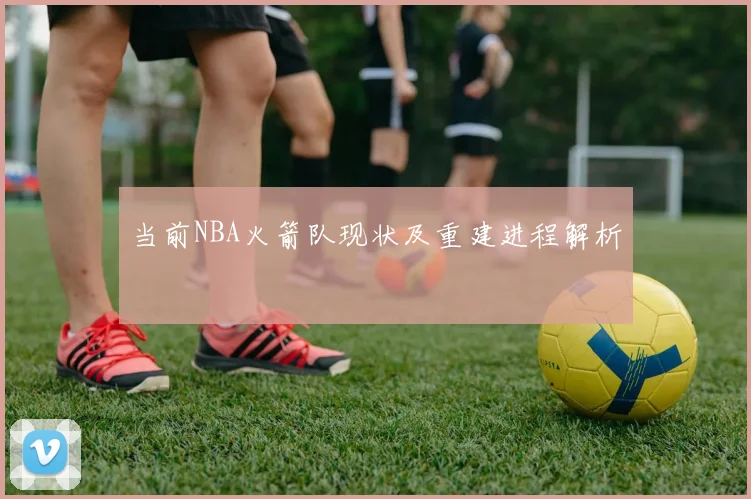 当前NBA火箭队现状及重建进程解析