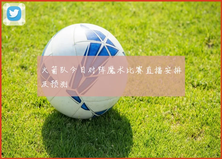 火箭队今日对阵魔术比赛直播安排及预测