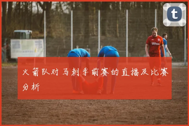 火箭队对马刺季前赛的直播及比赛分析