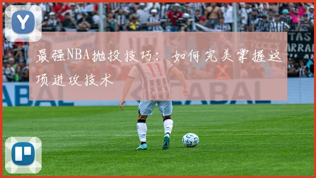 最强NBA抛投技巧：如何完美掌握这项进攻技术