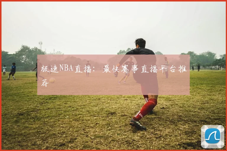 极速NBA直播：最快赛事直播平台推荐