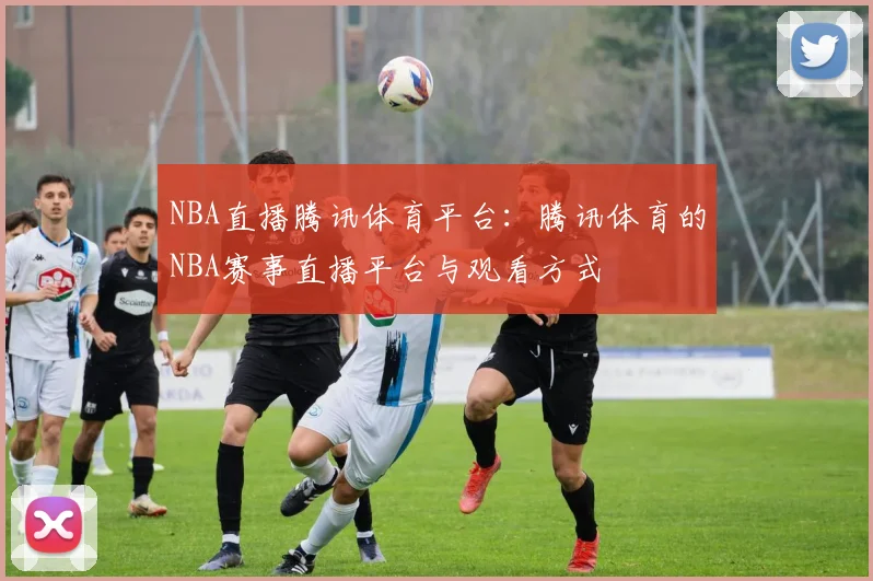 NBA直播腾讯体育平台：腾讯体育的NBA赛事直播平台与观看方式