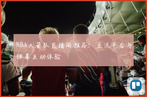 NBA火箭队直播间推荐：主流平台与弹幕互动体验