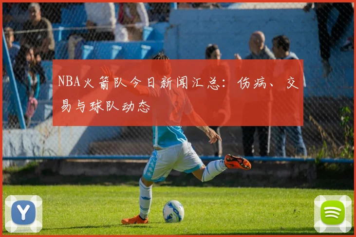 NBA火箭队今日新闻汇总：伤病、交易与球队动态